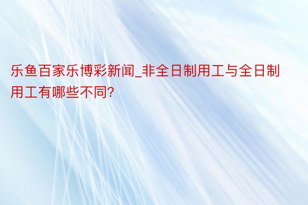 乐鱼百家乐博彩新闻_非全日制用工与全日制用工有哪些不同？