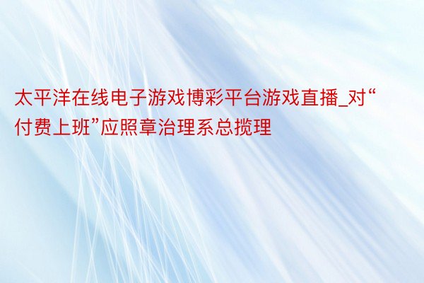 太平洋在线电子游戏博彩平台游戏直播_对“付费上班”应照章治理系总揽理