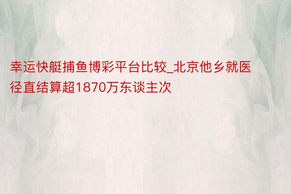 幸运快艇捕鱼博彩平台比较_北京他乡就医径直结算超1870万东谈主次