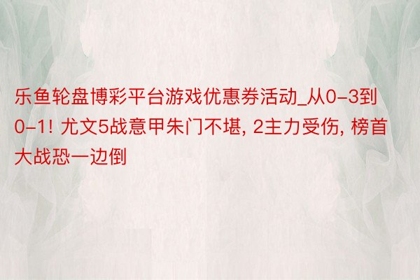 乐鱼轮盘博彩平台游戏优惠券活动_从0-3到0-1! 尤文5战意甲朱门不堪, 2主力受伤, 榜首大战恐一边倒