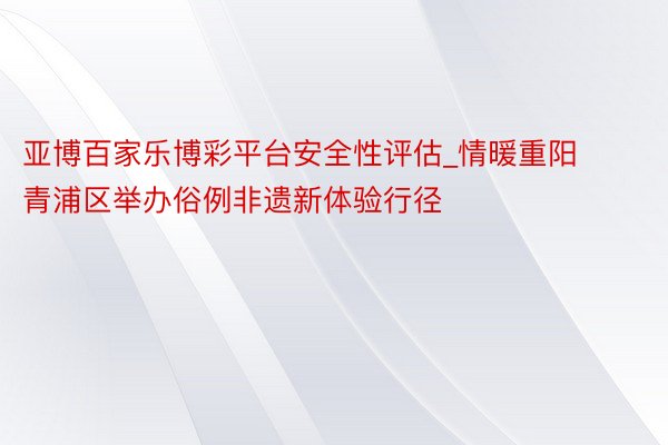 亚博百家乐博彩平台安全性评估_情暖重阳 青浦区举办俗例非遗新体验行径