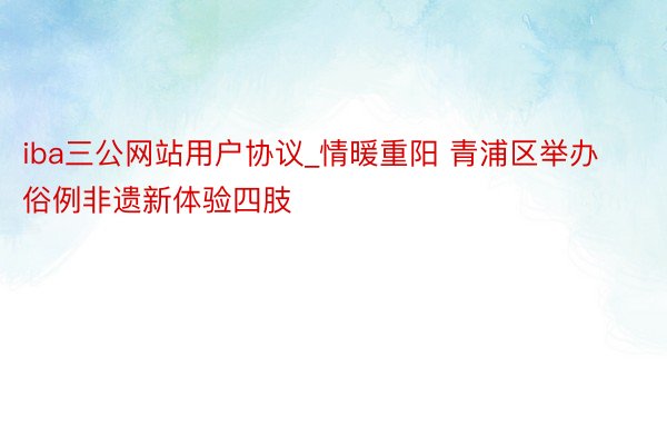 iba三公网站用户协议_情暖重阳 青浦区举办俗例非遗新体验四肢