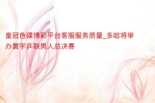 皇冠色碟博彩平台客服服务质量_多哈将举办寰宇乒联男人总决赛
