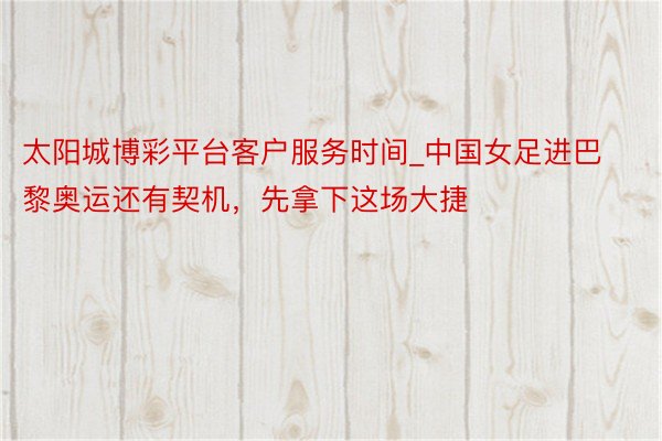 太阳城博彩平台客户服务时间_中国女足进巴黎奥运还有契机，先拿下这场大捷