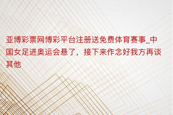 亚博彩票网博彩平台注册送免费体育赛事_中国女足进奥运会悬了，接下来作念好我方再谈其他