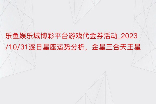 乐鱼娱乐城博彩平台游戏代金券活动_2023/10/31逐日星座运势分析，金星三合天王星