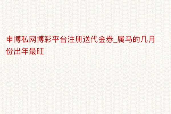 申博私网博彩平台注册送代金券_属马的几月份出年最旺