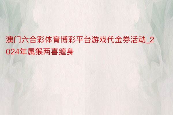 澳门六合彩体育博彩平台游戏代金券活动_2024年属猴两喜缠身