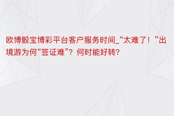 欧博骰宝博彩平台客户服务时间_“太难了！”出境游为何“签证难”？何时能好转？