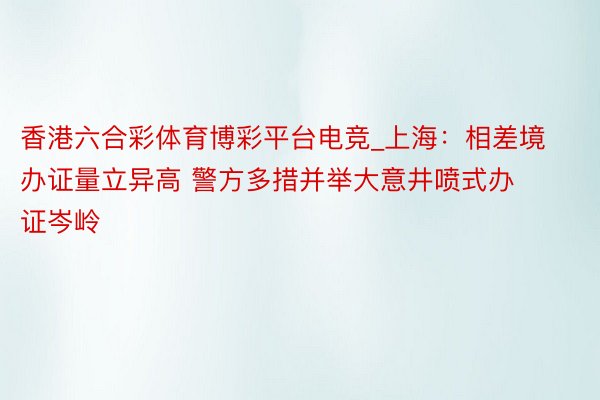 香港六合彩体育博彩平台电竞_上海：相差境办证量立异高 警方多措并举大意井喷式办证岑岭
