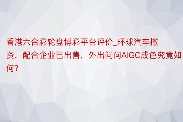 香港六合彩轮盘博彩平台评价_环球汽车撤资，配合企业已出售，外出问问AIGC成色究竟如何？