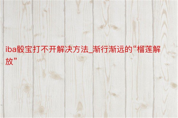 iba骰宝打不开解决方法_渐行渐远的“榴莲解放”