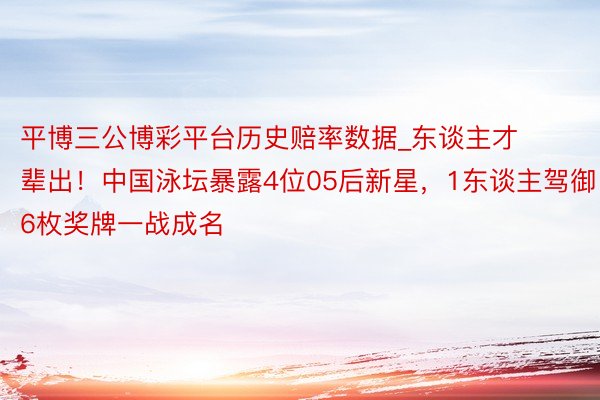 平博三公博彩平台历史赔率数据_东谈主才辈出！中国泳坛暴露4位05后新星，1东谈主驾御6枚奖牌一战成名