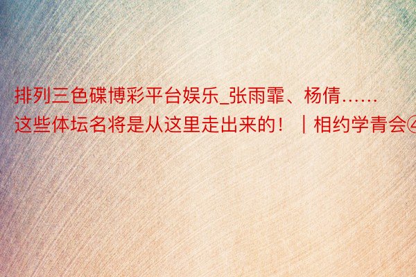 排列三色碟博彩平台娱乐_张雨霏、杨倩……这些体坛名将是从这里走出来的！｜相约学青会④