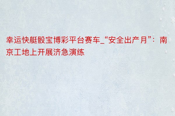 幸运快艇骰宝博彩平台赛车_“安全出产月”：南京工地上开展济急演练
