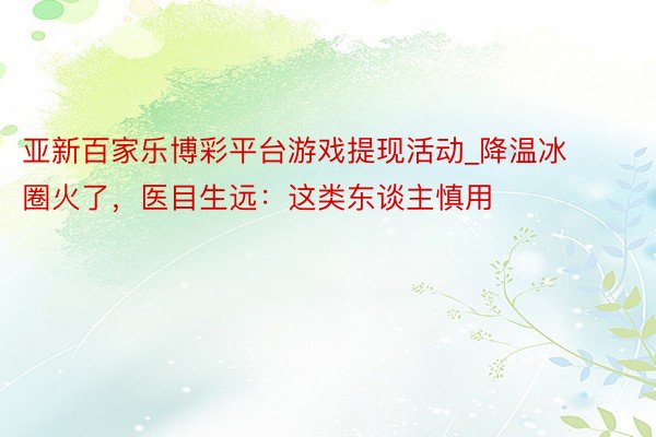 亚新百家乐博彩平台游戏提现活动_降温冰圈火了，医目生远：这类东谈主慎用