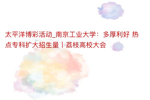 太平洋博彩活动_南京工业大学：多厚利好 热点专科扩大招生量丨荔枝高校大会