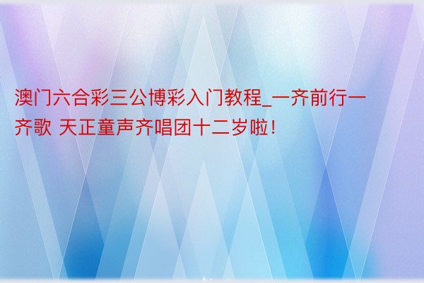 澳门六合彩三公博彩入门教程_一齐前行一齐歌 天正童声齐唱团十二岁啦！