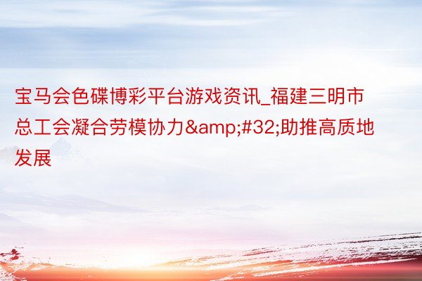 宝马会色碟博彩平台游戏资讯_福建三明市总工会凝合劳模协力&#32;助推高质地发展