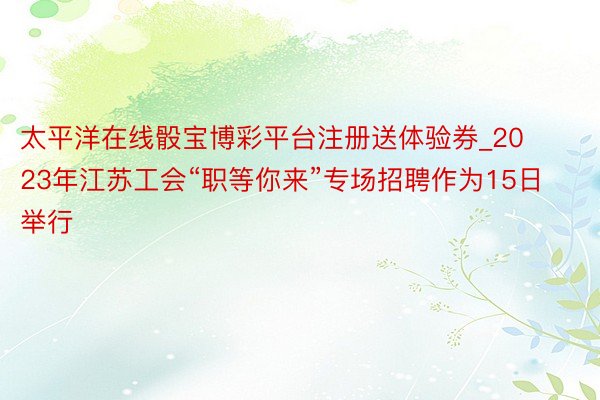 太平洋在线骰宝博彩平台注册送体验券_2023年江苏工会“职等你来”专场招聘作为15日举行