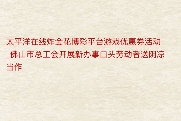 太平洋在线炸金花博彩平台游戏优惠券活动_佛山市总工会开展新办事口头劳动者送阴凉当作