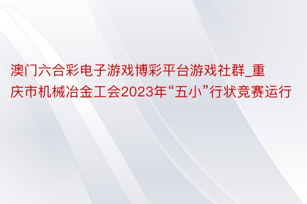 澳门六合彩电子游戏博彩平台游戏社群_重庆市机械冶金工会2023年“五小”行状竞赛运行