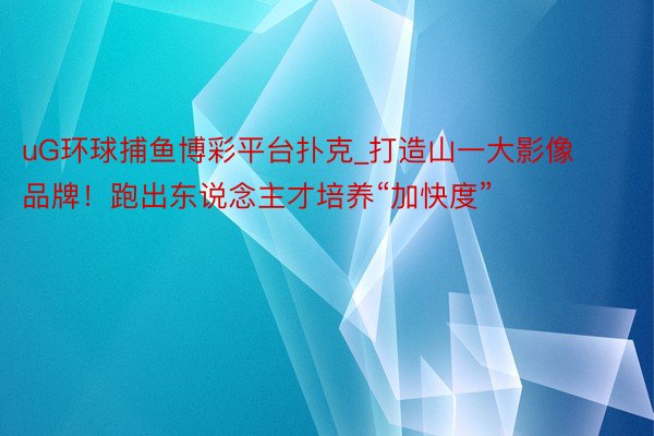 uG环球捕鱼博彩平台扑克_打造山一大影像品牌！跑出东说念主才培养“加快度”