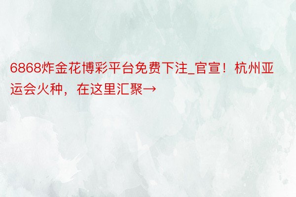 6868炸金花博彩平台免费下注_官宣！杭州亚运会火种，在这里汇聚→