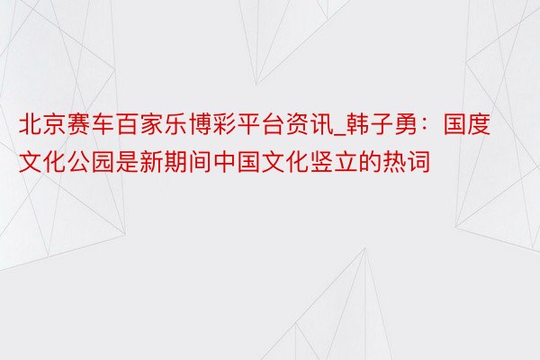 北京赛车百家乐博彩平台资讯_韩子勇：国度文化公园是新期间中国文化竖立的热词