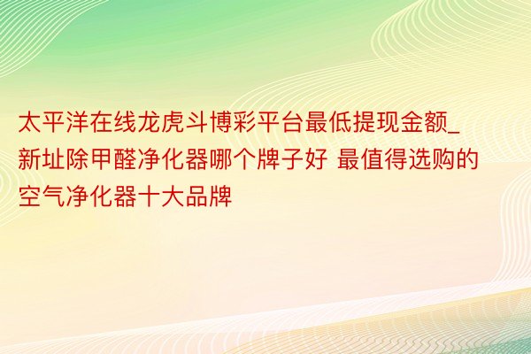 太平洋在线龙虎斗博彩平台最低提现金额_新址除甲醛净化器哪个牌子好 最值得选购的空气净化器十大品牌